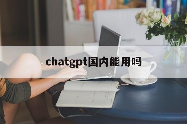 chatgpt国内能用吗:(ChatGPT国内能用吗?中国怎么用ChatGPT?)