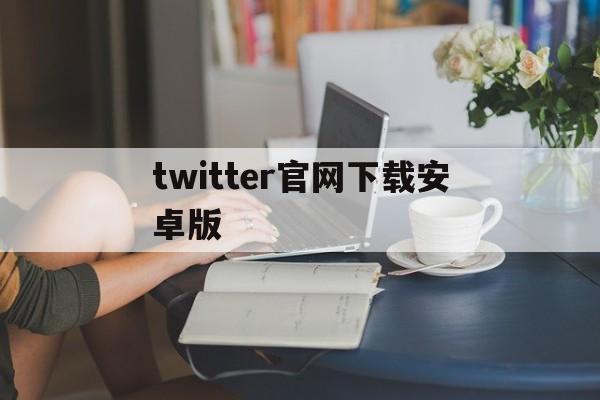 twitter官网下载安卓版的简单介绍