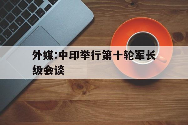 关于外媒:中印举行第十轮军长级会谈的信息