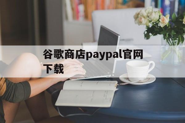 谷歌商店paypal官网下载:(googleplay应用商店官网下载)